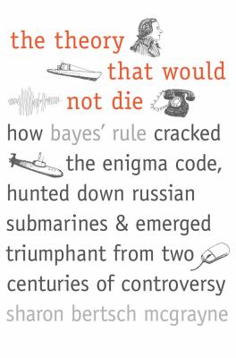 The theory that would not die : how Bayes' rule cracked the enigma code, hunted down Russian submarines, & emerged triumphant from two centuries of controversy