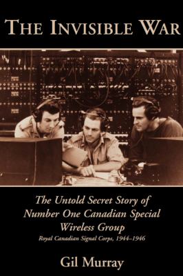 The invisible war : the untold secret story of Number One Canadian Special Wireless Group, Royal Canadian Signal Corps, 1944-1946