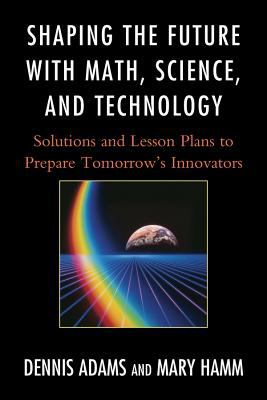 Shaping the future with math, science, and technology : solutions and lesson plans to prepare tomorrow's innovators