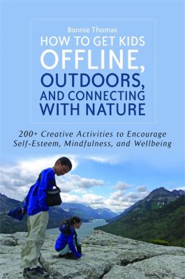 How to get kids offline, outdoors, and connecting with nature : 200+ creative activities to encourage self-esteem, mindfulness, and wellbeing/