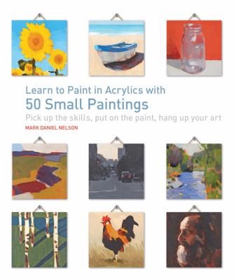 Learn to paint in acrylics with 50 small paintings : pick up the skills, put on the paint, hang up your art