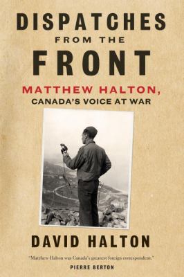 Dispatches from the front : the life of Matthew Halton, Canada's voice at war
