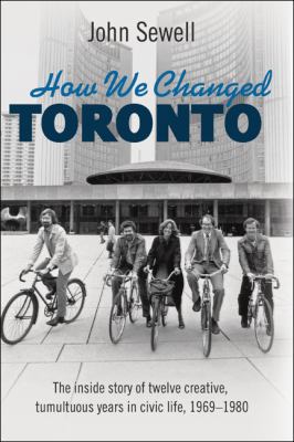 How we changed Toronto : the inside story of twelve creative, tumultuous years in civic life, 1968-1980
