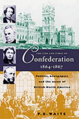 The life and times of Confederation, 1864-1867 : politics, newspapers, and the union of British North America