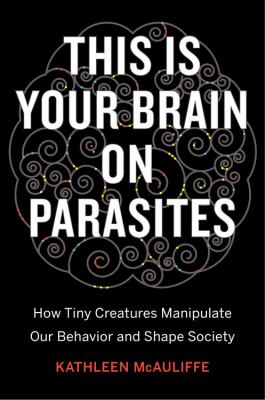 This is your brain on parasites : how tiny creatures manipulate our behavior and shape society