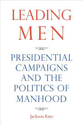 Leading men : presidential campaigns and the politics of manhood