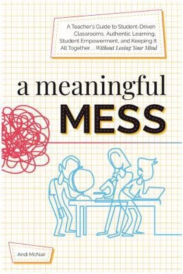 A meaningful mess : a teacher's guide to student-driven classrooms, authentic learning, student empowerment, and keeping it all together without losing your mind
