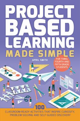 Project based learning made simple : 100 classroom-ready activities that inspire curiosity, problem solving and self-guided discovery for third, fourth and fifth grade students