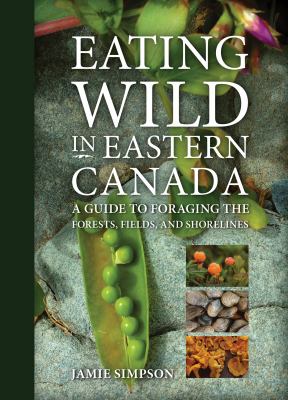 Eating wild in Eastern Canada : a guide to foraging the forests, fields, and shorelines