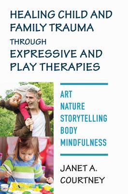 Healing child and family trauma through expressive & play therapies : art, nature, body, storytelling, & mindfulness