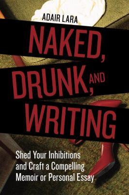 Naked, drunk, and writing : shed your inhibitions and craft a compelling memoir or personal essay