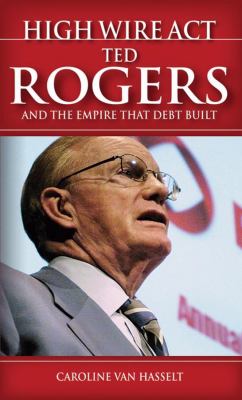 High wire act : Ted Rogers and the empire that debt built