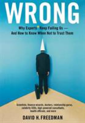 Wrong : why experts* keep failing us--and how to know when not to trust them : *scientists, finance wizards, doctors, relationship gurus, celebrity CEOs, high-powered consultants, health officials, and more
