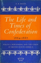 The life and times of Confederation, 1864-1867 : politics, newspapers, and the union of British North America