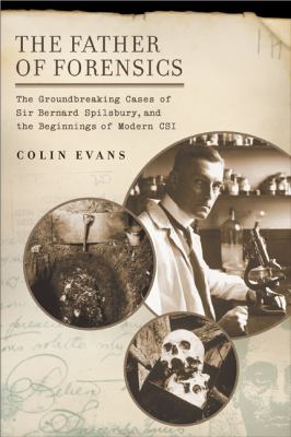 The father of forensics : the groundbreaking cases of Sir Bernard Spilsbury, and the beginnings of modern CSI