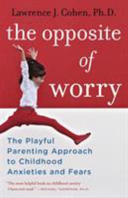 The opposite of worry : the playful parenting approach to childhood anxieties and fears