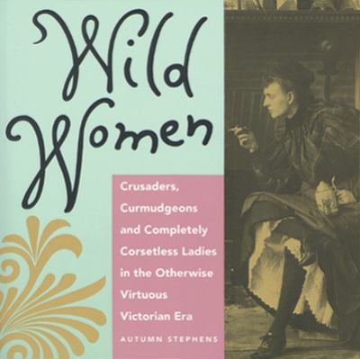 Wild women : crusaders, curmudgeons, and completely corsetless ladies in the otherwise virtuous Victorian era